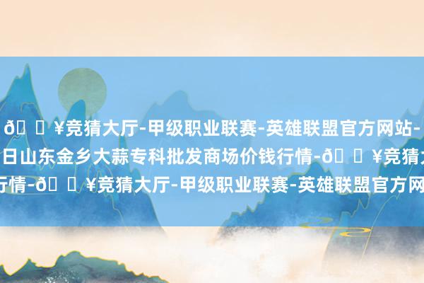 🔥竞猜大厅-甲级职业联赛-英雄联盟官方网站-腾讯游戏2024年4月8日山东金乡大蒜专科批发商场价钱行情-🔥竞猜大厅-甲级职业联赛-英雄联盟官方网站-腾讯游戏