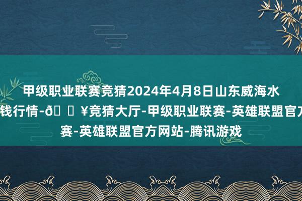 甲级职业联赛竞猜2024年4月8日山东威海水居品批发市集价钱行情-🔥竞猜大厅-甲级职业联赛-英雄联盟官方网站-腾讯游戏