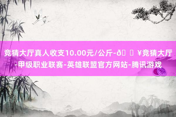 竞猜大厅真人收支10.00元/公斤-🔥竞猜大厅-甲级职业联赛-英雄联盟官方网站-腾讯游戏