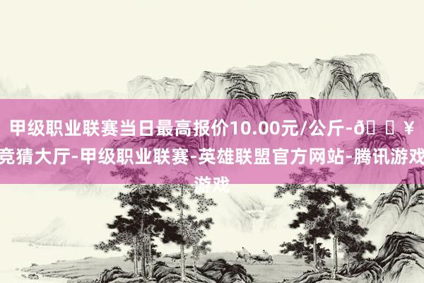 甲级职业联赛当日最高报价10.00元/公斤-🔥竞猜大厅-甲级职业联赛-英雄联盟官方网站-腾讯游戏