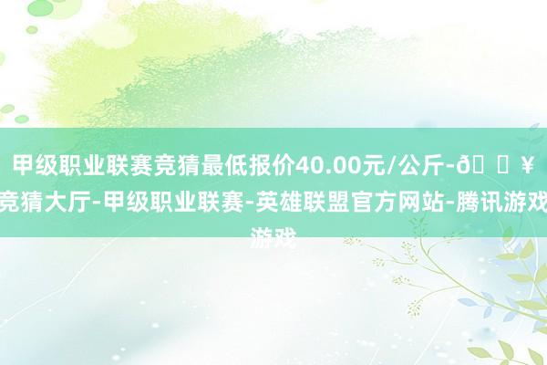 甲级职业联赛竞猜最低报价40.00元/公斤-🔥竞猜大厅-甲级职业联赛-英雄联盟官方网站-腾讯游戏