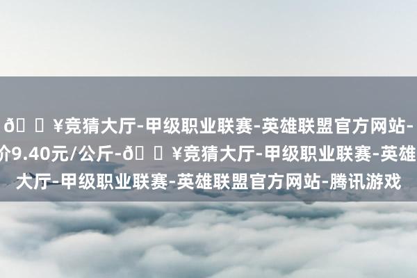 🔥竞猜大厅-甲级职业联赛-英雄联盟官方网站-腾讯游戏当日最高报价9.40元/公斤-🔥竞猜大厅-甲级职业联赛-英雄联盟官方网站-腾讯游戏