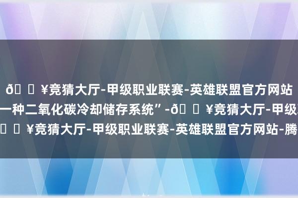 🔥竞猜大厅-甲级职业联赛-英雄联盟官方网站-腾讯游戏专利名为“一种二氧化碳冷却储存系统”-🔥竞猜大厅-甲级职业联赛-英雄联盟官方网站-腾讯游戏