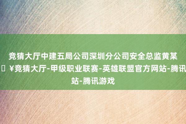 竞猜大厅中建五局公司深圳分公司安全总监黄某-🔥竞猜大厅-甲级职业联赛-英雄联盟官方网站-腾讯游戏