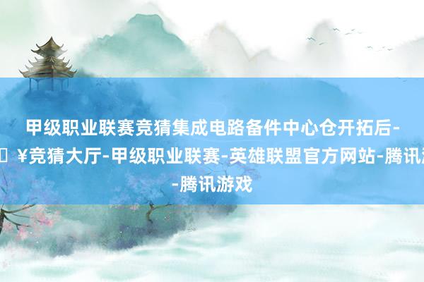 甲级职业联赛竞猜集成电路备件中心仓开拓后-🔥竞猜大厅-甲级职业联赛-英雄联盟官方网站-腾讯游戏