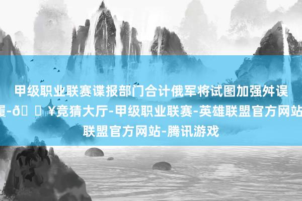 甲级职业联赛谍报部门合计俄军将试图加强舛误和迫切步履-🔥竞猜大厅-甲级职业联赛-英雄联盟官方网站-腾讯游戏