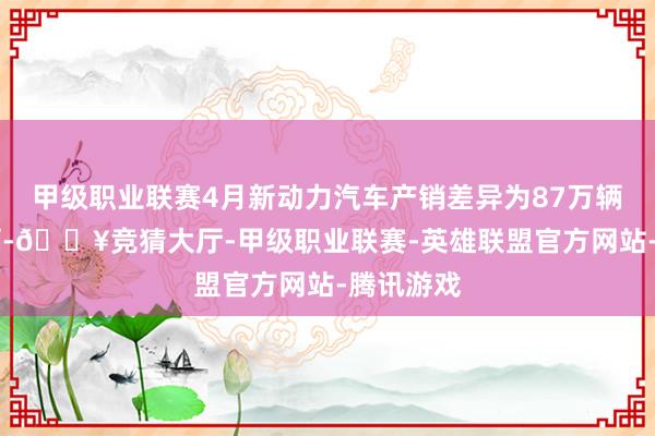 甲级职业联赛4月新动力汽车产销差异为87万辆和85万辆-🔥竞猜大厅-甲级职业联赛-英雄联盟官方网站-腾讯游戏