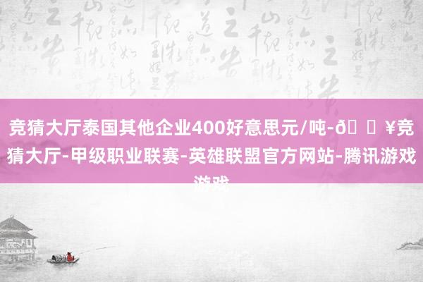 竞猜大厅泰国其他企业400好意思元/吨-🔥竞猜大厅-甲级职业联赛-英雄联盟官方网站-腾讯游戏