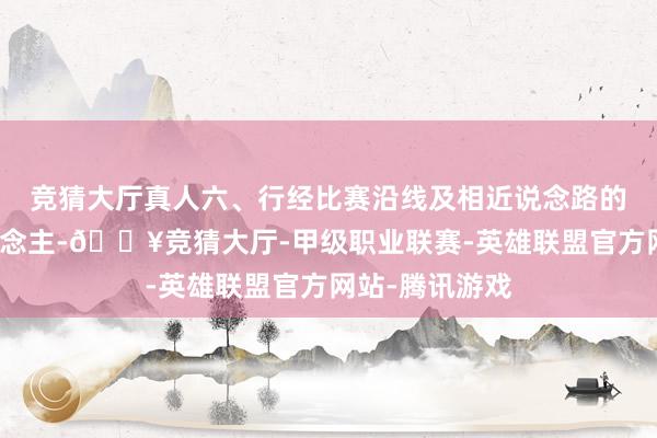 竞猜大厅真人六、行经比赛沿线及相近说念路的车辆和行东说念主-🔥竞猜大厅-甲级职业联赛-英雄联盟官方网站-腾讯游戏