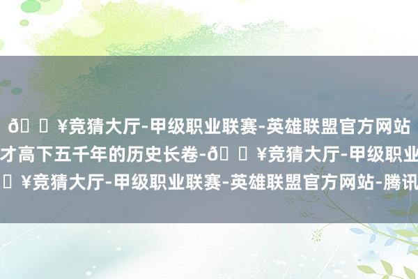 🔥竞猜大厅-甲级职业联赛-英雄联盟官方网站-腾讯游戏翻阅中华英才高下五千年的历史长卷-🔥竞猜大厅-甲级职业联赛-英雄联盟官方网站-腾讯游戏