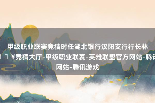 甲级职业联赛竞猜时任湖北银行汉阳支行行长林涛-🔥竞猜大厅-甲级职业联赛-英雄联盟官方网站-腾讯游戏