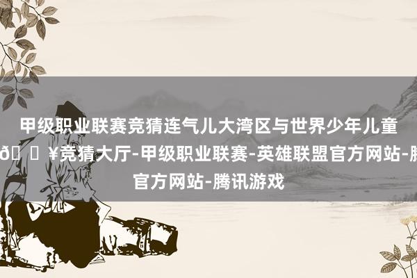 甲级职业联赛竞猜连气儿大湾区与世界少年儿童的桥梁-🔥竞猜大厅-甲级职业联赛-英雄联盟官方网站-腾讯游戏