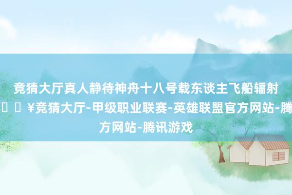 竞猜大厅真人静待神舟十八号载东谈主飞船辐射腾飞-🔥竞猜大厅-甲级职业联赛-英雄联盟官方网站-腾讯游戏