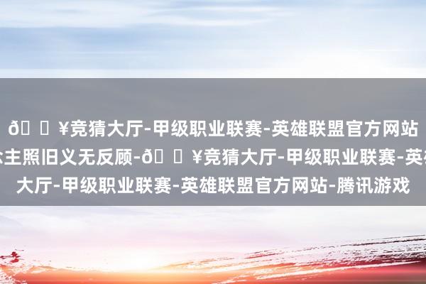 🔥竞猜大厅-甲级职业联赛-英雄联盟官方网站-腾讯游戏可两东说念主照旧义无反顾-🔥竞猜大厅-甲级职业联赛-英雄联盟官方网站-腾讯游戏