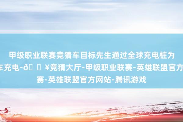 甲级职业联赛竞猜车目标先生通过全球充电桩为家用新动力汽车充电-🔥竞猜大厅-甲级职业联赛-英雄联盟官方网站-腾讯游戏