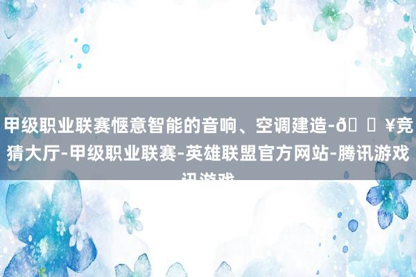 甲级职业联赛惬意智能的音响、空调建造-🔥竞猜大厅-甲级职业联赛-英雄联盟官方网站-腾讯游戏