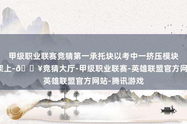 甲级职业联赛竞猜第一承托块以考中一挤压模块均缔造于底架上-🔥竞猜大厅-甲级职业联赛-英雄联盟官方网站-腾讯游戏