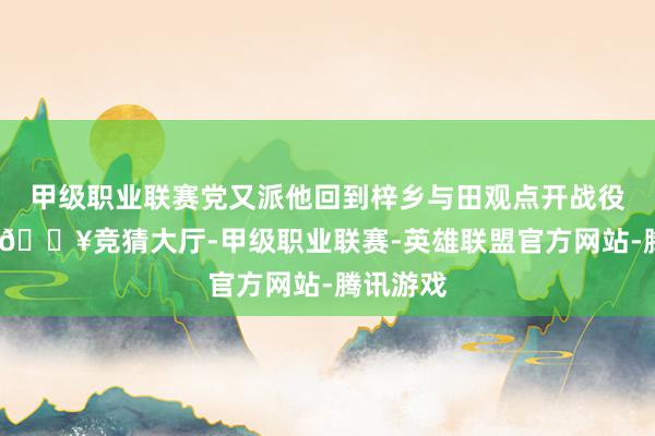 甲级职业联赛党又派他回到梓乡与田观点开战役的故事-🔥竞猜大厅-甲级职业联赛-英雄联盟官方网站-腾讯游戏