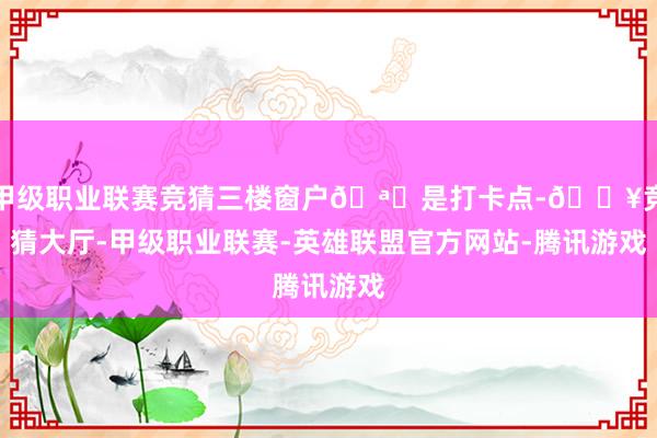 甲级职业联赛竞猜三楼窗户🪟是打卡点-🔥竞猜大厅-甲级职业联赛-英雄联盟官方网站-腾讯游戏