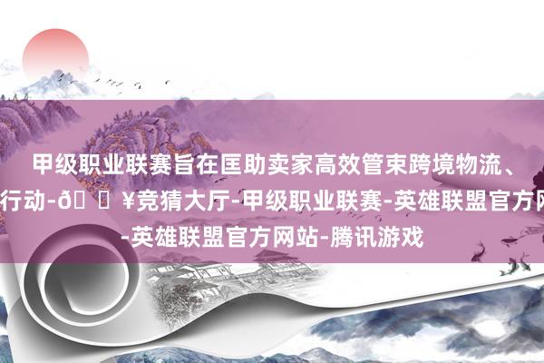 甲级职业联赛旨在匡助卖家高效管束跨境物流、订单、仓储等行动-🔥竞猜大厅-甲级职业联赛-英雄联盟官方网站-腾讯游戏