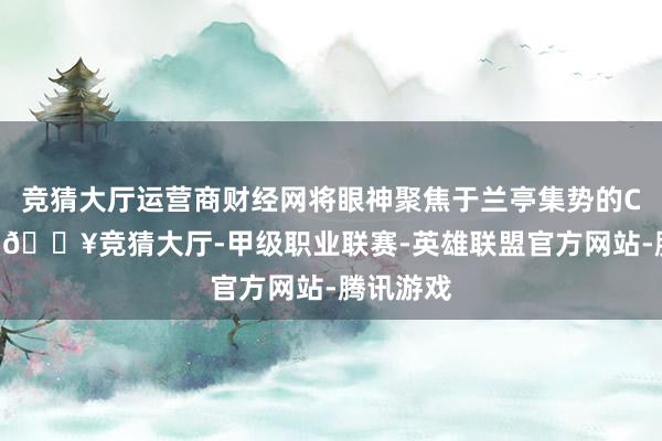 竞猜大厅运营商财经网将眼神聚焦于兰亭集势的CEO何建-🔥竞猜大厅-甲级职业联赛-英雄联盟官方网站-腾讯游戏