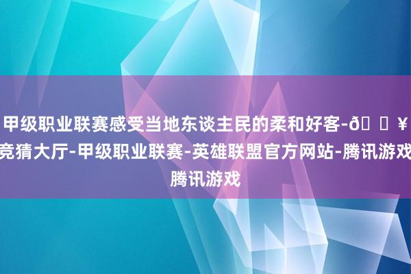 甲级职业联赛感受当地东谈主民的柔和好客-🔥竞猜大厅-甲级职业联赛-英雄联盟官方网站-腾讯游戏