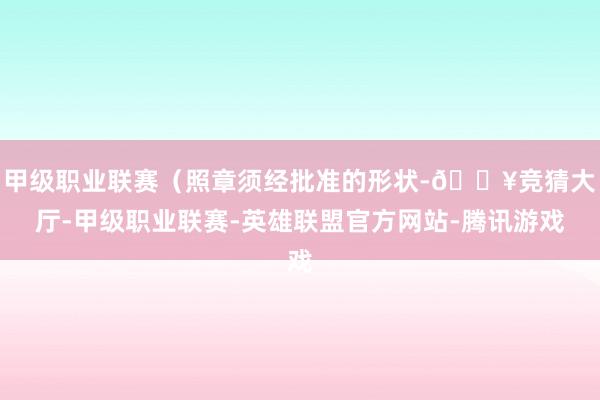 甲级职业联赛（照章须经批准的形状-🔥竞猜大厅-甲级职业联赛-英雄联盟官方网站-腾讯游戏