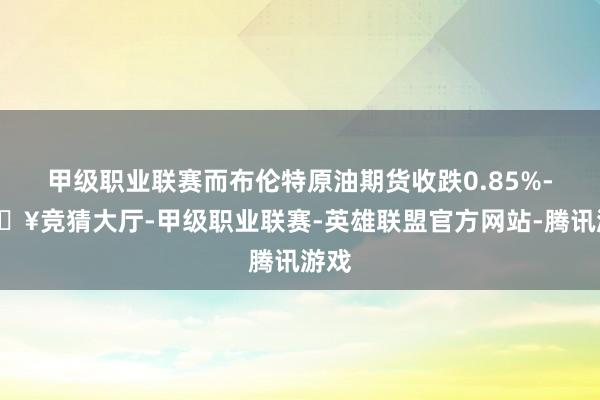 甲级职业联赛而布伦特原油期货收跌0.85%-🔥竞猜大厅-甲级职业联赛-英雄联盟官方网站-腾讯游戏
