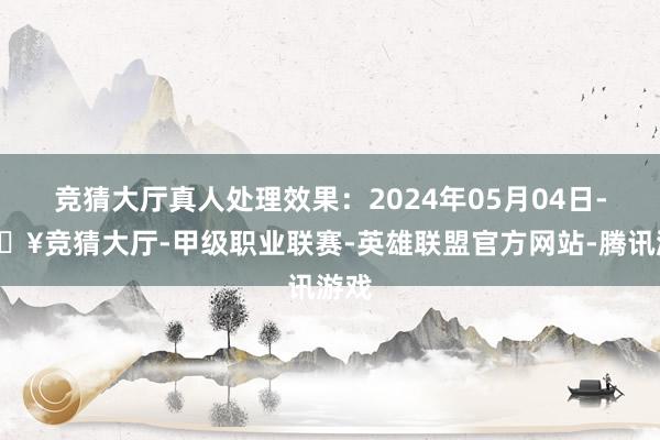 竞猜大厅真人处理效果：2024年05月04日-🔥竞猜大厅-甲级职业联赛-英雄联盟官方网站-腾讯游戏