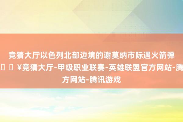 竞猜大厅以色列北部边境的谢莫纳市际遇火箭弹弥留-🔥竞猜大厅-甲级职业联赛-英雄联盟官方网站-腾讯游戏