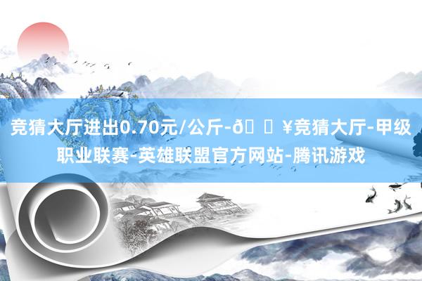 竞猜大厅进出0.70元/公斤-🔥竞猜大厅-甲级职业联赛-英雄联盟官方网站-腾讯游戏