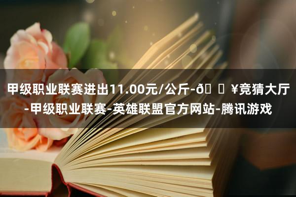 甲级职业联赛进出11.00元/公斤-🔥竞猜大厅-甲级职业联赛-英雄联盟官方网站-腾讯游戏