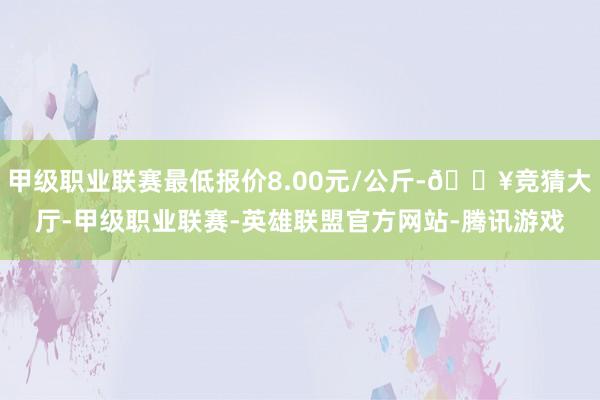 甲级职业联赛最低报价8.00元/公斤-🔥竞猜大厅-甲级职业联赛-英雄联盟官方网站-腾讯游戏