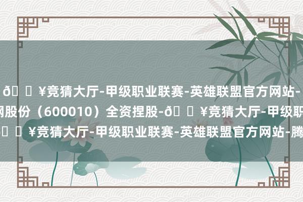 🔥竞猜大厅-甲级职业联赛-英雄联盟官方网站-腾讯游戏该公司由包钢股份（600010）全资捏股-🔥竞猜大厅-甲级职业联赛-英雄联盟官方网站-腾讯游戏