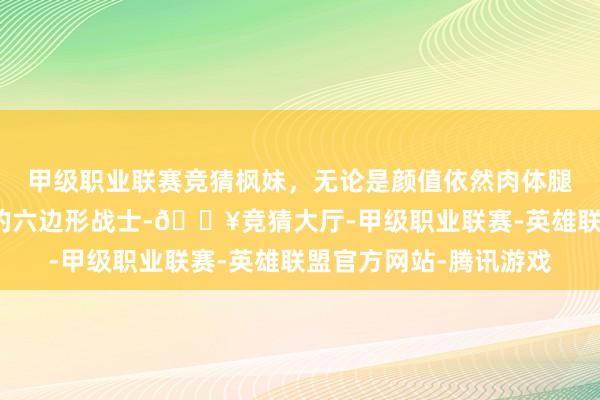 甲级职业联赛竞猜枫妹，无论是颜值依然肉体腿型王人是顶级，妥妥的六边形战士-🔥竞猜大厅-甲级职业联赛-英雄联盟官方网站-腾讯游戏