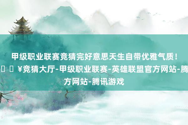 甲级职业联赛竞猜完好意思天生自带优雅气质！其实-🔥竞猜大厅-甲级职业联赛-英雄联盟官方网站-腾讯游戏