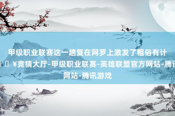 甲级职业联赛这一趟复在网罗上激发了粗俗有计划-🔥竞猜大厅-甲级职业联赛-英雄联盟官方网站-腾讯游戏