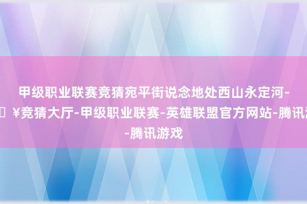 甲级职业联赛竞猜宛平街说念地处西山永定河-🔥竞猜大厅-甲级职业联赛-英雄联盟官方网站-腾讯游戏