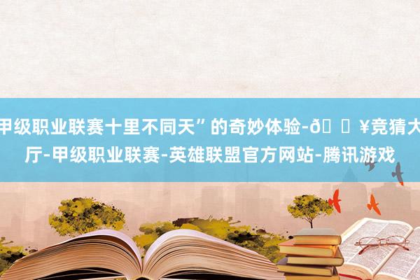 甲级职业联赛十里不同天”的奇妙体验-🔥竞猜大厅-甲级职业联赛-英雄联盟官方网站-腾讯游戏