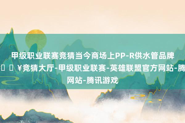 甲级职业联赛竞猜当今商场上PP-R供水管品牌繁密-🔥竞猜大厅-甲级职业联赛-英雄联盟官方网站-腾讯游戏