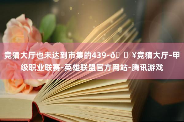 竞猜大厅也未达到市集的439-🔥竞猜大厅-甲级职业联赛-英雄联盟官方网站-腾讯游戏