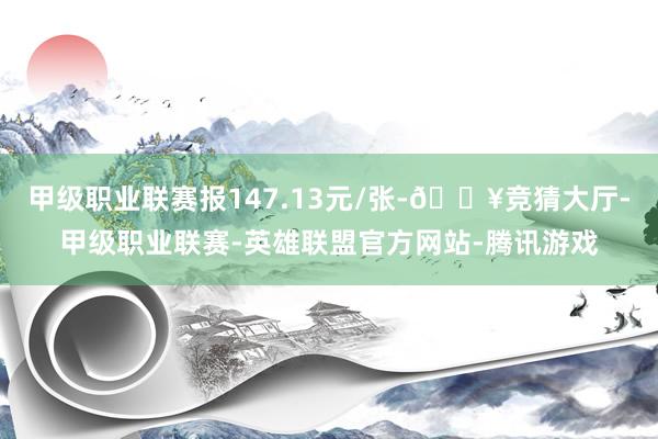 甲级职业联赛报147.13元/张-🔥竞猜大厅-甲级职业联赛-英雄联盟官方网站-腾讯游戏