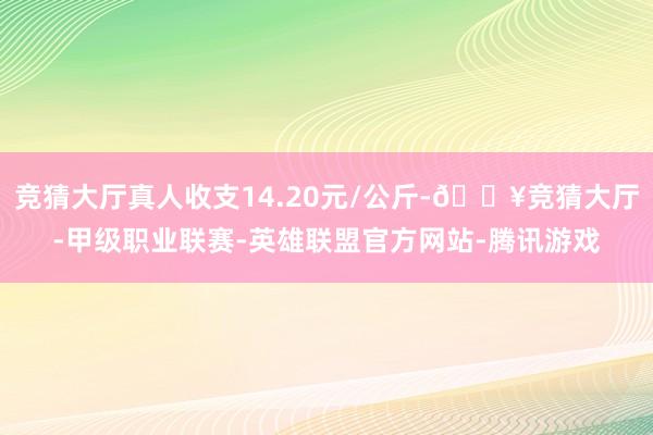 竞猜大厅真人收支14.20元/公斤-🔥竞猜大厅-甲级职业联赛-英雄联盟官方网站-腾讯游戏