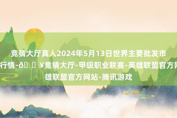 竞猜大厅真人2024年5月13日世界主要批发市集葵花油价钱行情-🔥竞猜大厅-甲级职业联赛-英雄联盟官方网站-腾讯游戏