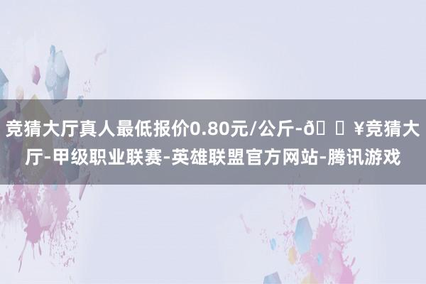 竞猜大厅真人最低报价0.80元/公斤-🔥竞猜大厅-甲级职业联赛-英雄联盟官方网站-腾讯游戏