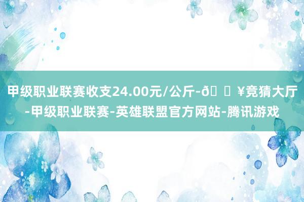 甲级职业联赛收支24.00元/公斤-🔥竞猜大厅-甲级职业联赛-英雄联盟官方网站-腾讯游戏