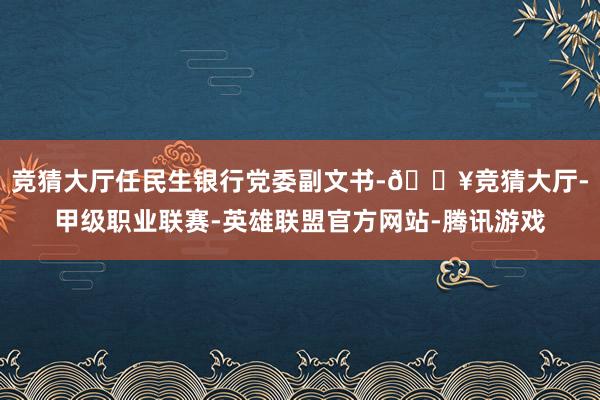 竞猜大厅任民生银行党委副文书-🔥竞猜大厅-甲级职业联赛-英雄联盟官方网站-腾讯游戏