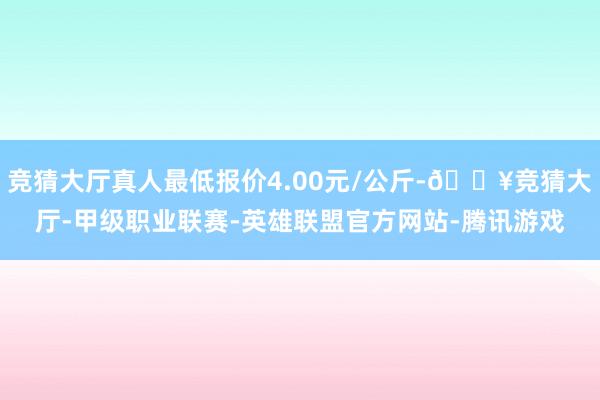 竞猜大厅真人最低报价4.00元/公斤-🔥竞猜大厅-甲级职业联赛-英雄联盟官方网站-腾讯游戏