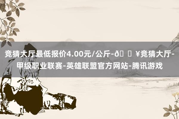 竞猜大厅最低报价4.00元/公斤-🔥竞猜大厅-甲级职业联赛-英雄联盟官方网站-腾讯游戏