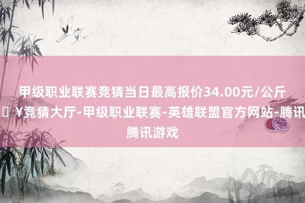 甲级职业联赛竞猜当日最高报价34.00元/公斤-🔥竞猜大厅-甲级职业联赛-英雄联盟官方网站-腾讯游戏